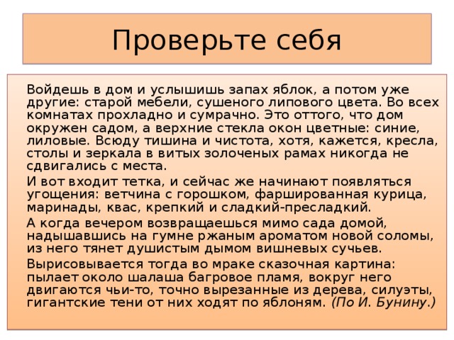 Проверьте себя   Войдешь в дом и услышишь запах яблок, а потом уже другие: старой мебели, сушеного липового цвета. Во всех комнатах прохладно и сумрачно. Это оттого, что дом окружен садом, а верхние стекла окон цветные: синие, лиловые. Всюду тишина и чистота, хотя, кажется, кресла, столы и зеркала в витых золоченых рамах никогда не сдвигались с места.   И вот входит тетка, и сейчас же начинают появляться угощения: ветчина с горошком, фаршированная курица, маринады, квас, крепкий и сладкий-пресладкий.   А когда вечером возвращаешься мимо сада домой, надышавшись на гумне ржаным ароматом новой соломы, из него тянет душистым дымом вишневых сучьев.   Вырисовывается тогда во мраке сказочная картина: пылает около шалаша багровое пламя, вокруг него двигаются чьи-то, точно вырезанные из дерева, силуэты, гигантские тени от них ходят по яблоням. (По И. Бунину.)   