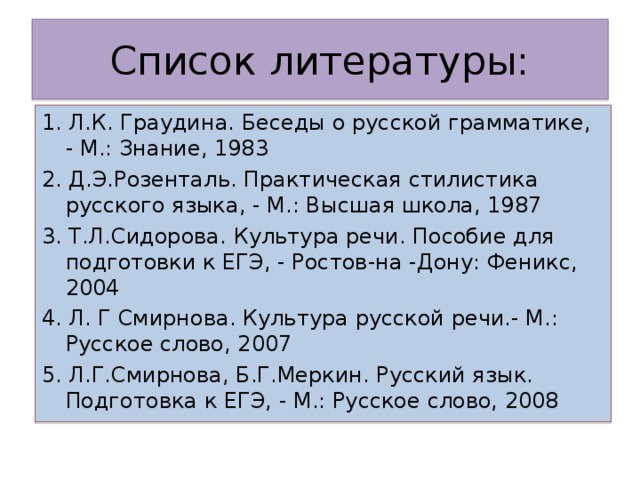 Список литературы: 1. Л.К. Граудина. Беседы о русской грамматике, - М.: Знание, 1983 2. Д.Э.Розенталь. Практическая стилистика русского языка, - М.: Высшая школа, 1987 3. Т.Л.Сидорова. Культура речи. Пособие для подготовки к ЕГЭ, - Ростов-на -Дону: Феникс, 2004 4. Л. Г Смирнова. Культура русской речи.- М.: Русское слово, 2007 5. Л.Г.Смирнова, Б.Г.Меркин. Русский язык. Подготовка к ЕГЭ, - М.: Русское слово, 2008