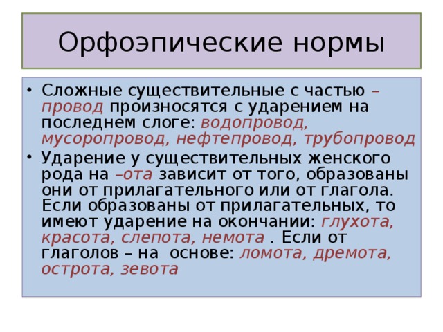 Сложные существительные с частью – провод произносятся с ударением на последнем слоге: водопровод, мусоропровод, нефтепровод, трубопровод Ударение у существительных женского рода на – ота зависит от того, образованы они от прилагательного или от глагола. Если образованы от прилагательных, то имеют ударение на окончании: глухота, красота, слепота, немота . Если о т глаголов – на основе: ломота, дремота, острота, зевота