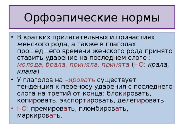 В кратких прилагательных и причастиях женского рода, а также в глаголах прошедшего времени женского рода принято ставить ударение на последнем слоге : молода, брала, приняла, принята  ( НО:  крала, клала ) У глаголов на –ировать существует тенденция к переносу ударения с последнего слога на третий от конца: блок и ровать, коп и ровать, экспорт и ровать, делег и ровать. НО : премиров а ть, пломбиров а ть, маркиров а ть. 