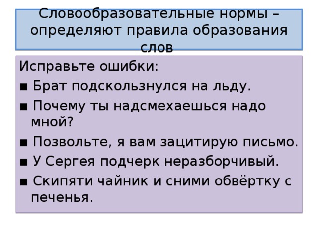 Словообразовательные нормы – определяют правила образования слов Исправьте ошибки: ▪ Брат подскользнулся на льду. ▪ Почему ты надсмехаешься надо мной? ▪ Позвольте, я вам зацитирую письмо. ▪ У Сергея подчерк неразборчивый. ▪ Скипяти чайник и сними обвёртку с печенья. 