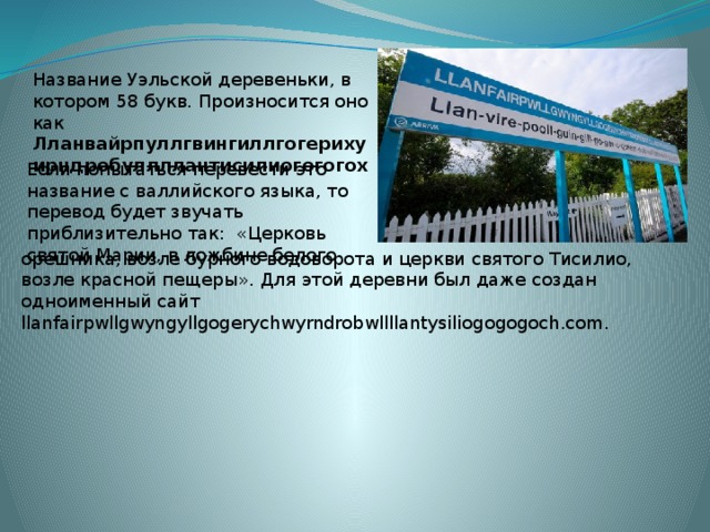 Название Уэльской деревеньки, в котором 58 букв. Произносится оно как Лланвайрпуллгвингиллгогерихуирндробуллллантисилиогогогох   Если попытаться перевести это название с валлийского языка, то перевод будет звучать приблизительно так:  «Церковь святой Марии, в ложбине белого орешника, возле бурного водоворота и церкви святого Тисилио, возле красной пещеры». Для этой деревни был даже создан одноименный сайт llanfairpwllgwyngyllgogerychwyrndrobwllllantysiliogogogoch.com. 