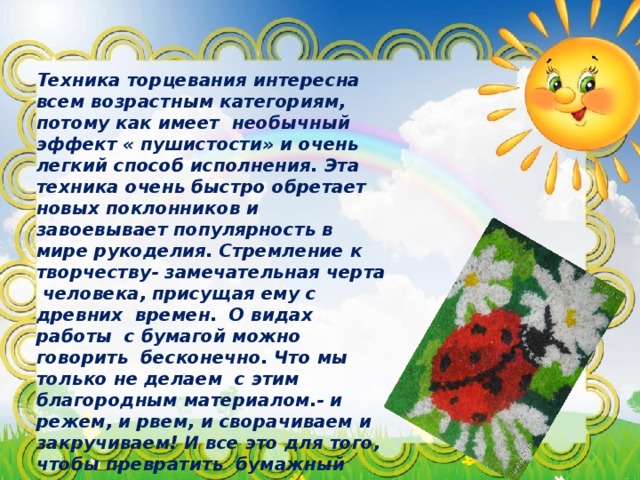 Техника торцевания интересна всем возрастным категориям, потому как имеет необычный эффект « пушистости» и очень легкий способ исполнения. Эта техника очень быстро обретает новых поклонников и завоевывает популярность в мире рукоделия. Стремление к творчеству- замечательная черта человека, присущая ему с древних времен. О видах работы с бумагой можно говорить бесконечно. Что мы только не делаем с этим благородным материалом.- и режем, и рвем, и сворачиваем и закручиваем! И все это для того, чтобы превратить бумажный лист в чудо расчудесное. Которым можно и глаз порадовать и в дело применить. С раннего детства развиваем фантазию ребенка, мелкую моторику и терпение при работе с бумагой!  