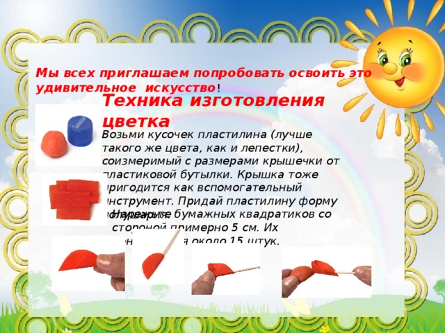 Мы всех приглашаем попробовать освоить это удивительное искусство ! Техника изготовления цветка Возьми кусочек пластилина (лучше такого же цвета, как и лепестки), соизмеримый с размерами крышечки от пластиковой бутылки. Крышка тоже пригодится как вспомогательный инструмент. Придай пластилину форму полушария. Нарежьте бумажных квадратиков со стороной примерно 5 см. Их понадобится около 15 штук. 