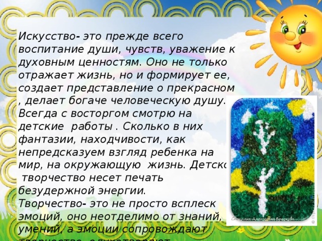 Искусство- это прежде всего воспитание души, чувств, уважение к духовным ценностям. Оно не только отражает жизнь, но и формирует ее, создает представление о прекрасном , делает богаче человеческую душу. Всегда с восторгом смотрю на детские работы . Сколько в них фантазии, находчивости, как непредсказуем взгляд ребенка на мир, на окружающую жизнь. Детское творчество несет печать безудержной энергии. Творчество- это не просто всплеск эмоций, оно неотделимо от знаний, умений, а эмоции сопровождают творчество, одухотворяют деятельность человека. 