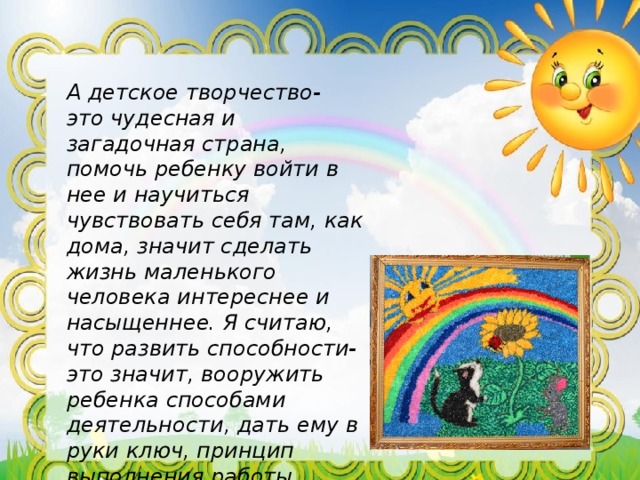 А детское творчество- это чудесная и загадочная страна, помочь ребенку войти в нее и научиться чувствовать себя там, как дома, значит сделать жизнь маленького человека интереснее и насыщеннее. Я считаю, что развить способности- это значит, вооружить ребенка способами деятельности, дать ему в руки ключ, принцип выполнения работы, создать условия для выявления и расцвета его одаренности. 