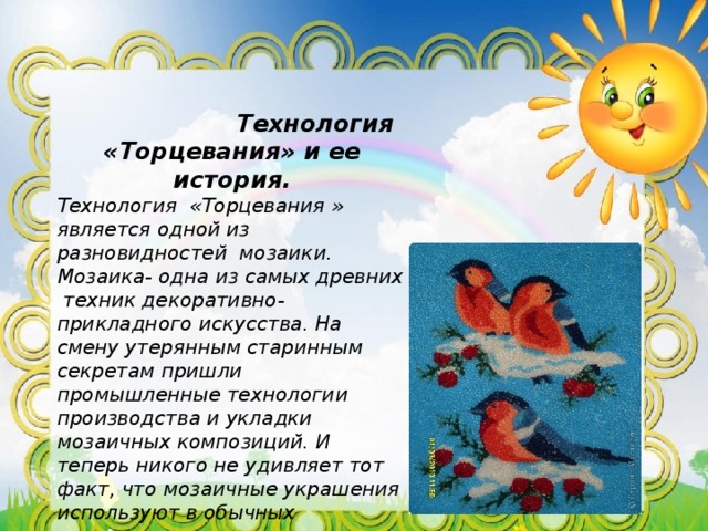  Технология «Торцевания» и ее история. Технология «Торцевания » является одной из разновидностей мозаики. Мозаика- одна из самых древних техник декоративно-прикладного искусства. На смену утерянным старинным секретам пришли промышленные технологии производства и укладки мозаичных композиций. И теперь никого не удивляет тот факт, что мозаичные украшения используют в обычных квартирах и домах, ведь раньше такого жилища были достойны только царственные или очень богатые особы. 