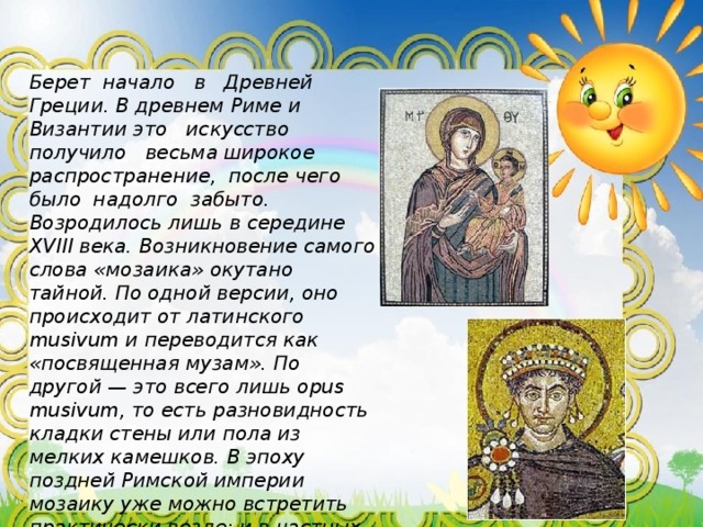 Берет начало в Древней Греции. В древнем Риме и Византии это искусство получило весьма широкое распространение, после чего было надолго забыто. Возродилось лишь в середине XVIII века. Возникновение самого слова «мозаика» окутано тайной. По одной версии, оно происходит от латинского musivum и переводится как «посвященная музам». По другой — это всего лишь opus musivum, то есть разновидность кладки стены или пола из мелких камешков. В эпоху поздней Римской империи мозаику уже можно встретить практически везде: и в частных домах, и в общественных сооружениях. По большей части ею отделывали пол, при украшении стен предпочтение отдавали фрескам. В результате рождались нарядные и по-настоящему величественные пространства. 