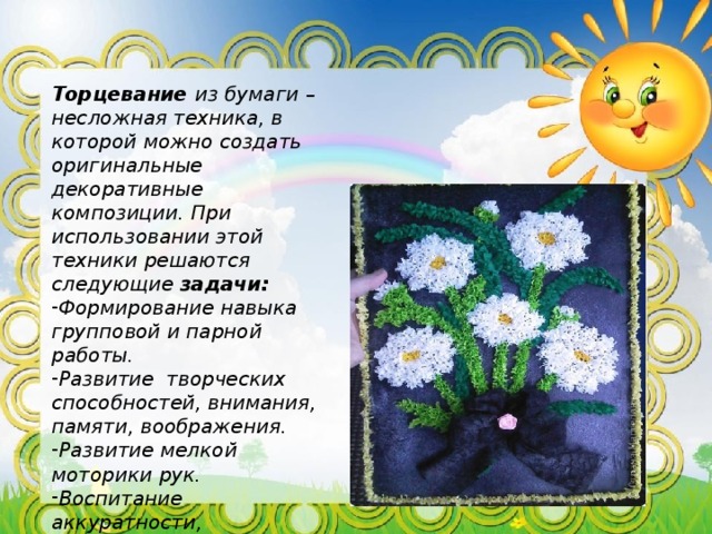 Торцевание из бумаги – несложная техника, в которой можно создать оригинальные декоративные композиции. При использовании этой техники решаются следующие задачи: Формирование навыка групповой и парной работы. Развитие творческих способностей, внимания, памяти, воображения. Развитие мелкой моторики рук. Воспитание аккуратности, эстетического вкуса, интереса к работе. Развитие композиционных и изобразительных навыков. 