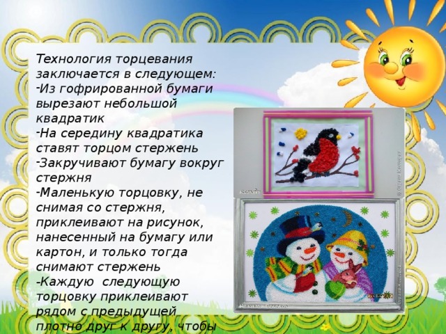 Технология торцевания заключается в следующем: Из гофрированной бумаги вырезают небольшой квадратик На середину квадратика ставят торцом стержень Закручивают бумагу вокруг стержня Маленькую торцовку, не снимая со стержня, приклеивают на рисунок, нанесенный на бумагу или картон, и только тогда снимают стержень -Каждую следующую торцовку приклеивают рядом с предыдущей плотно друг к другу, чтобы не оставалось промежутков. 