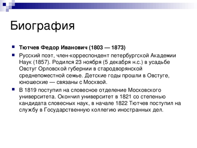 Тютчев Федор Иванович (1803 — 1873) Русский поэт, член-корреспондент петербургской Академии Наук (1857). Родился 23 ноября (5 декабря н.с.) в усадьбе Овстуг Орловской губернии в стародворянской среднепоместной семье. Детские годы прошли в Овстуге, юношеские — связаны с Москвой. В 1819 поступил на словесное отделение Московского университета. Окончил университет в 1821 со степенью кандидата словесных наук, в начале 1822 Тютчев поступил на службу в Государственную коллегию иностранных дел. 