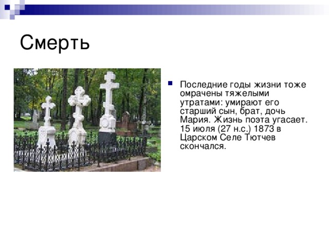 Последние годы жизни тоже омрачены тяжелыми утратами: умирают его старший сын, брат, дочь Мария. Жизнь поэта угасает. 15 июля (27 н.с.) 1873 в Царском Селе Тютчев скончался. 