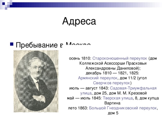 осень 1810:  Староконюшенный переулок  (дом Коллежской Асессорши Прасковьи Александровны Даниловой); декабрь 1810 — 1821, 1825:  Армянский переулок , дом 11/2 (угол  Сверчков переулок ) июль — август 1843:  Садовая-Триумфальная улица , дом 25, дом М. М. Крезовой май — июль 1845:  Тверская улица , 8, дом купца Варгина лето 1863:  Большой Гнездниковский переулок , дом 5 