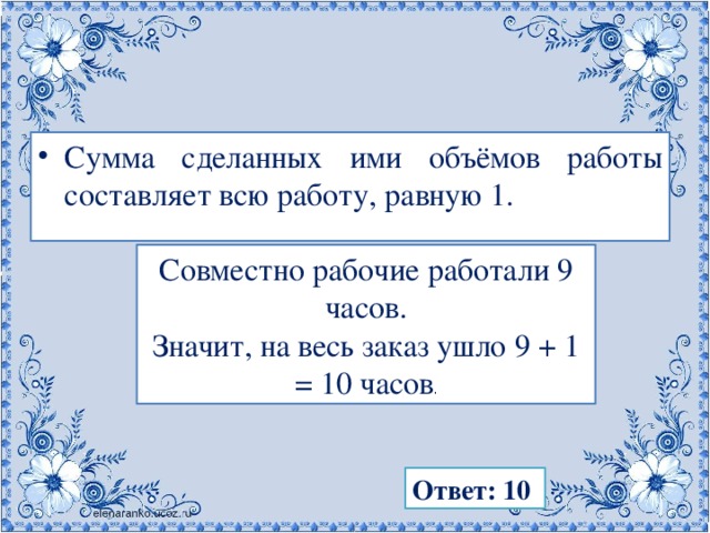 Сумма сделанных ими объёмов работы составляет всю работу, равную 1. Совместно рабочие работали 9 часов. Значит, на весь заказ ушло 9 + 1 = 10 часов . Ответ: 10 