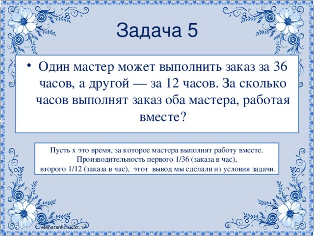 Задача 5 Один мастер может выполнить заказ за 36 часов, а другой — за 12 часов. За сколько часов выполнят заказ оба мастера, работая вместе? Пусть х это время, за которое мастера выполнят работу вместе. Производительность первого 1/36 (заказа в час),  второго 1/12 (заказа в час),  этот  вывод мы сделали из условия задачи. 