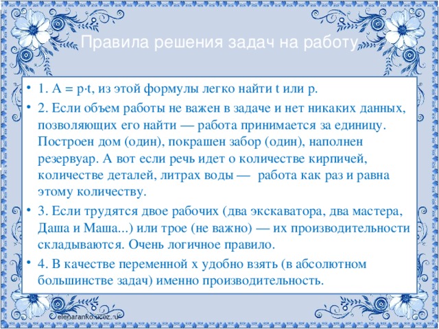 Правила решения задач на работу 1. А = р∙t, из этой формулы легко найти t или p. 2. Если объем работы не важен в задаче и нет никаких данных, позволяющих его найти — работа принимается за единицу. Построен дом (один), покрашен забор (один), наполнен резервуар. А вот если речь идет о количестве кирпичей, количестве деталей, литрах воды —  работа как раз и равна этому количеству. 3. Если трудятся двое рабочих (два экскаватора, два мастера, Даша и Маша...) или трое (не важно) — их производительности складываются. Очень логичное правило. 4. В качестве переменной х удобно взять (в абсолютном большинстве задач) именно производительность. 