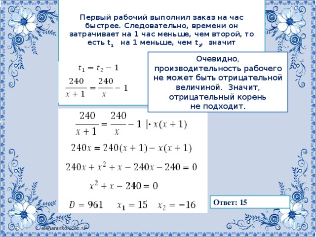 Первый рабочий выполнил заказ на   час быстрее. Следовательно, времени он затрачивает на 1 час меньше, чем второй, то есть t 1     на 1   меньше, чем t 2 ,   значит Очевидно, производительность рабочего не   может быть отрицательной величиной.   Значит, отрицательный корень не   подходит . Ответ: 15 