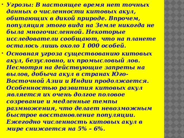 Угрозы: В настоящее время нет точных данных о численности китовых акул, обитающих в дикой природе. Впрочем, популяция этого вида на Земле никогда не была многочисленной. Некоторые исследователи сообщают, что на планете осталось лишь около 1 000 особей. Основная угроза существованию китовых акул, безусловно, их промысловый лов. Несмотря на действующие запреты на вылов, добыча акул в странах Юго-Восточной Азии и Индии продолжается. Особенностью развития китовых акул является их очень долгое половое созревание и медленные темпы размножения, что делает невозможным быстрое восстановление популяции. Ежегодно численность китовых акул в мире снижается на 5% – 6%.  