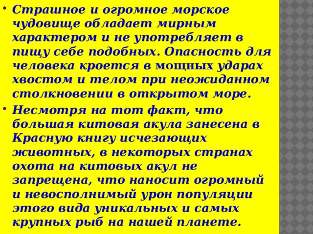 Страшное и огромное морское чудовище обладает мирным характером и не употребляет в пищу себе подобных. Опасность для человека кроется в мощных ударах хвостом и телом при неожиданном столкновении в открытом море. Несмотря на тот факт, что большая китовая акула занесена в Красную книгу исчезающих животных, в некоторых странах охота на китовых акул не запрещена, что наносит огромный и невосполнимый урон популяции этого вида уникальных и самых крупных рыб на нашей планете. 