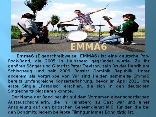  EMMA6  Emma6 (Eigenschreibweise: EMMA6 ) ist eine deutsche Pop-Rock-Band, die 2005 in Heinsberg gegründet wurde. Zu ihr gehören Sänger und Gitarrist Peter Trevisan, sein Bruder Henrik am Schlagzeug und seit 2006 Bassist Dominik Republik. Unter anderem als Vorgruppe von Wir sind Helden sammelte Emma6 bereits umfangreiche Konzerterfahrung, bevor im April 2011 ihre erste Single „Paradiso“ erschien, die sich in den deutschen Singlecharts platzieren konnte.  Der Name der Band beruht auf dem Vornamen einer schottischen Austauschschülerin, die in Heinsberg zu Gast war und einer Anspielung auf den britischen Geheimdienst MI6, für den die bei den Bandmitgliedern beliebte Filmfigur James Bond tätig ist.  
