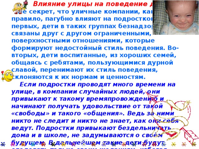     Влияние улицы на поведение детей.   Не секрет, что уличные компании, как правило, пагубно влияют на подростков. Во-первых, дети в таких группах безнадзорны, связаны друг с другом ограниченными, поверхностными отношениями, которые формируют недостойный стиль поведения. Во-вторых, дети воспитанные, из хороших семей, общаясь с ребятами, пользующимися дурной славой, перенимают их стиль поведения, склоняются к их нормам и ценностям.  Если подростки проводят много времени на улице, в компании случайных людей, они привыкают к такому времяпровождению и начинают получать удовольствие от такой «свободы» и такого «общения». Ведь за ними никто не следит и никто не знает, как они себя ведут. Подростки привыкают бездельничать дома и в школе, не задумываются о своём будущем. В дальнейшем такие дети будут следовать только своим желаниям, избегая родительского воспитания и указания учителей. 