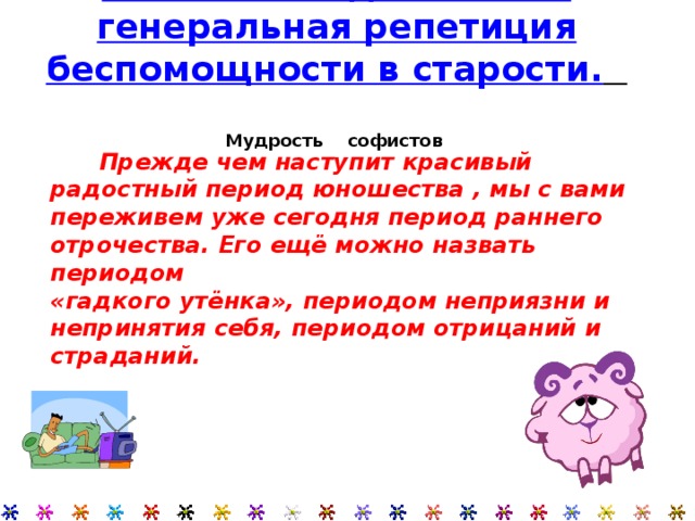  Прежде чем наступит красивый радостный период юношества , мы с вами переживем уже сегодня период раннего отрочества. Его ещё можно назвать периодом «гадкого утёнка», периодом неприязни и непринятия себя, периодом отрицаний и страданий. Лень в молодости – это генеральная репетиция беспомощности в старости.    Мудрость софистов     