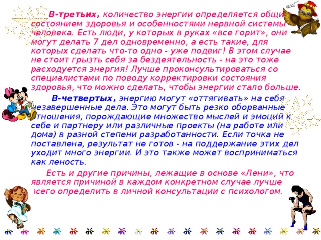  В-третьих, количество энергии определяется общим состоянием здоровья и особенностями нервной системы человека. Есть люди, у которых в руках «все горит», они могут делать 7 дел одновременно, а есть такие, для которых сделать что-то одно - уже подвиг! В этом случае не стоит грызть себя за бездеятельность - на это тоже расходуется энергия! Лучше проконсультироваться со специалистами по поводу корректировки состояния здоровья, что можно сделать, чтобы энергии стало больше.  В-четвертых, энергию могут «оттягивать» на себя незавершенные дела. Это могут быть резко оборванные отношения, порождающие множество мыслей и эмоций к себе и партнеру или различные проекты (на работе или дома) в разной степени разработанности. Если точка не поставлена, результат не готов - на поддержание этих дел уходит много энергии. И это также может восприниматься как леность .  Есть и другие причины, лежащие в основе «Лени», что является причиной в каждом конкретном случае лучше всего определить в личной консультации с психологом.    