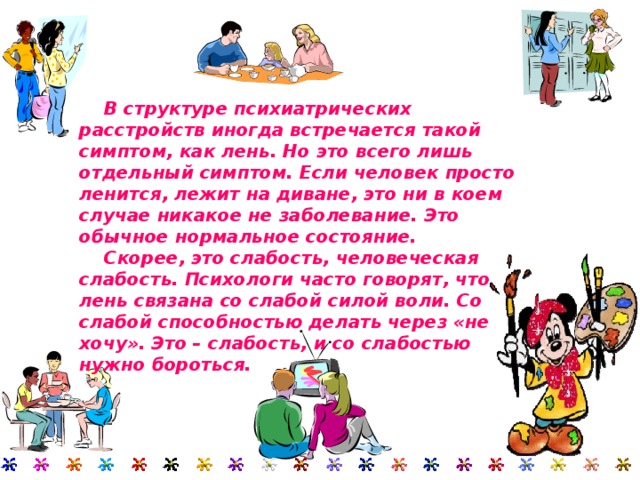  В структуре психиатрических расстройств иногда встречается такой симптом, как лень. Но это всего лишь отдельный симптом. Если человек просто ленится, лежит на диване, это ни в коем случае никакое не заболевание. Это обычное нормальное состояние.  Скорее, это слабость, человеческая слабость. Психологи часто говорят, что лень связана со слабой силой воли. Со слабой способностью делать через «не хочу». Это – слабость, и со слабостью нужно бороться. 