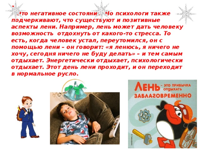    Это негативное состояние. Но психологи также подчеркивают, что существуют и позитивные аспекты лени. Например, лень может дать человеку возможность отдохнуть от какого-то стресса. То есть, когда человек устал, переутомился, он с помощью лени – он говорит: «я ленюсь, я ничего не хочу, сегодня ничего не буду делать» – и тем самым отдыхает. Энергетически отдыхает, психологически отдыхает. Этот день лени проходит, и он переходит в нормальное русло. 