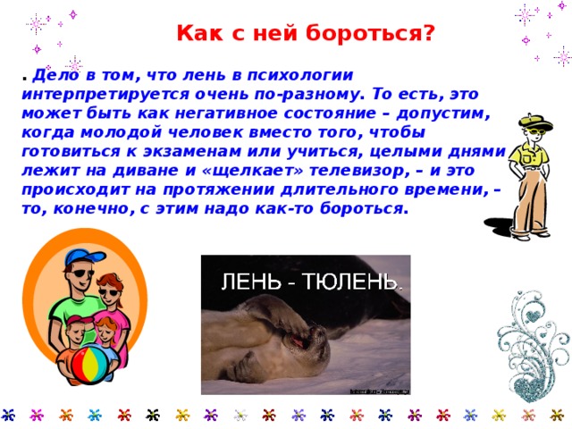  Как с ней бороться?   . Дело в том, что лень в психологии интерпретируется очень по-разному. То есть, это может быть как негативное состояние – допустим, когда молодой человек вместо того, чтобы готовиться к экзаменам или учиться, целыми днями лежит на диване и «щелкает» телевизор, – и это происходит на протяжении длительного времени, – то, конечно, с этим надо как-то бороться.   