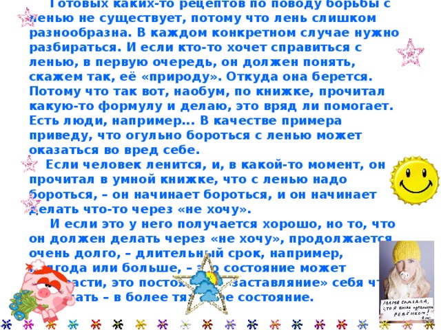  Готовых каких-то рецептов по поводу борьбы с ленью не существует, потому что лень слишком разнообразна. В каждом конкретном случае нужно разбираться. И если кто-то хочет справиться с ленью, в первую очередь, он должен понять, скажем так, её «природу». Откуда она берется.  Потому что так вот, наобум, по книжке, прочитал какую-то формулу и делаю, это вряд ли помогает. Есть люди, например... В качестве примера приведу, что огульно бороться с ленью может оказаться во вред себе.  Если человек ленится, и, в какой-то момент, он прочитал в умной книжке, что с ленью надо бороться, – он начинает бороться, и он начинает делать что-то через «не хочу».  И если это у него получается хорошо, но то, что он должен делать через «не хочу», продолжается очень долго, – длительный срок, например, полгода или больше, – это состояние может перерасти, это постоянное «заставляние» себя что-то делать – в более тяжелое состояние. 