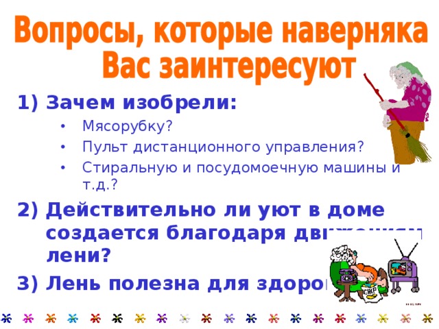 1) Зачем изобрели: Мясорубку? Пульт дистанционного управления? Стиральную и посудомоечную машины и т.д.? Мясорубку? Пульт дистанционного управления? Стиральную и посудомоечную машины и т.д.? Мясорубку? Пульт дистанционного управления? Стиральную и посудомоечную машины и т.д.? 2)  Действительно ли уют в доме создается благодаря движениям лени? 3) Лень полезна для здоровья?   