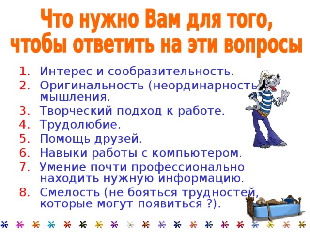 Интерес и сообразительность. Оригинальность (неординарность) мышления. Творческий подход к работе. Трудолюбие. Помощь друзей. Навыки работы с компьютером. Умение почти профессионально находить нужную информацию. Смелость (не бояться трудностей, которые могут появиться ?). 