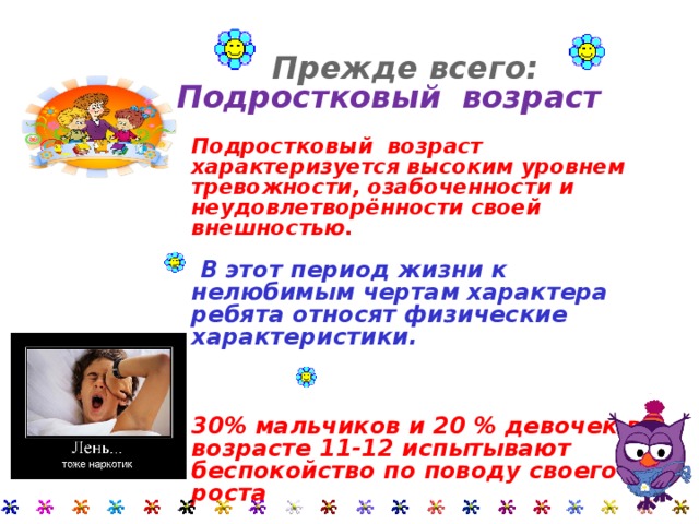Прежде всего: Подростковый возраст  Прежде всего: Подростковый возраст     Подростковый возраст характеризуется высоким уровнем тревожности, озабоченности и неудовлетворённости своей внешностью. Подростковый возраст характеризуется высоким уровнем тревожности, озабоченности и неудовлетворённости своей внешностью. Подростковый возраст характеризуется высоким уровнем тревожности, озабоченности и неудовлетворённости своей внешностью.     В этот период жизни к нелюбимым чертам характера ребята относят физические характеристики.  В этот период жизни к нелюбимым чертам характера ребята относят физические характеристики.  В этот период жизни к нелюбимым чертам характера ребята относят физические характеристики.     30% мальчиков и 20 % девочек в возрасте 11-12 испытывают беспокойство по поводу своего роста  30% мальчиков и 20 % девочек в возрасте 11-12 испытывают беспокойство по поводу своего роста  30% мальчиков и 20 % девочек в возрасте 11-12 испытывают беспокойство по поводу своего роста 