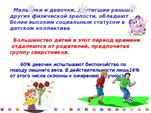     Мальчики и девочки, достигшие раньше других физической зрелости, обладают более высоким социальным статусом в детском коллективе     Большинство детей в этот период времени отдаляются от родителей, предпочитая группу сверстников.    60% девочек испытывают беспокойство по поводу лишнего веса. В действительности лишь16% от этого числа склонны к ожирению и тучности.    