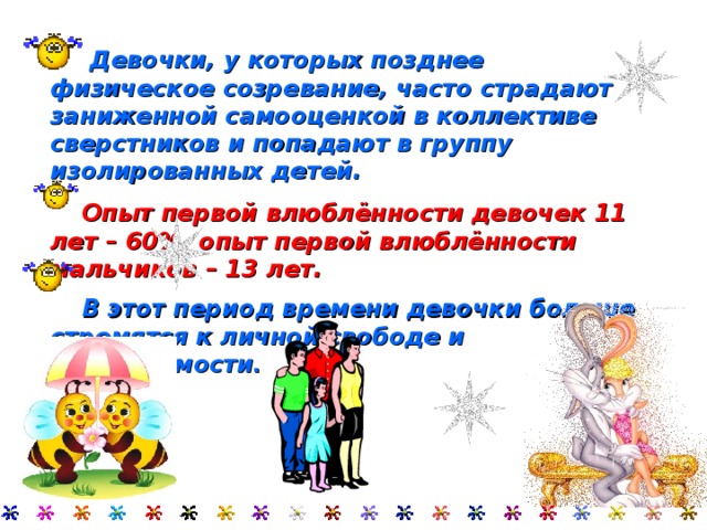   Девочки, у которых позднее физическое созревание, часто страдают заниженной самооценкой в коллективе сверстников и попадают в группу изолированных детей.  Опыт первой влюблённости девочек 11 лет – 60%, опыт первой влюблённости мальчиков – 13 лет.  В этот период времени девочки больше стремятся к личной свободе и независимости .  