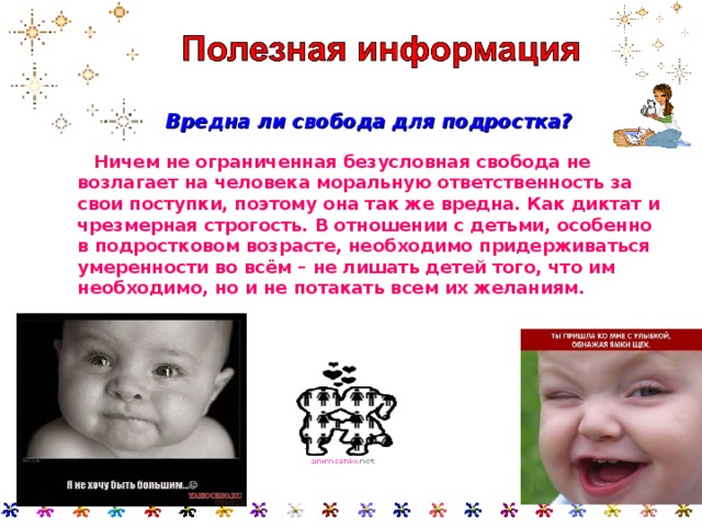  Вредна ли свобода для подростка?   Ничем не ограниченная безусловная свобода не возлагает на человека моральную ответственность за свои поступки, поэтому она так же вредна. Как диктат и чрезмерная строгость. В отношении с детьми, особенно в подростковом возрасте, необходимо придерживаться умеренности во всём – не лишать детей того, что им необходимо, но и не потакать всем их желаниям.  