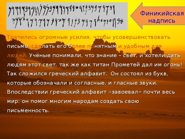 Финикийская  надпись Тратились огромные усилия, чтобы усовершенствовать письмо , сде лать его б олее по нятным и удобным для людей. Учёные понимали, что знание – свет, и хотели дать людям этот свет, так же как титан Прометей дал им огонь! Так сложился греческий алфавит. Он состоял из букв, которые обозначали и согласные, и гласные звуки. Впоследствии греческий алфавит «завоевал» почти весь мир: он помог многим народам создать свою письменность. 