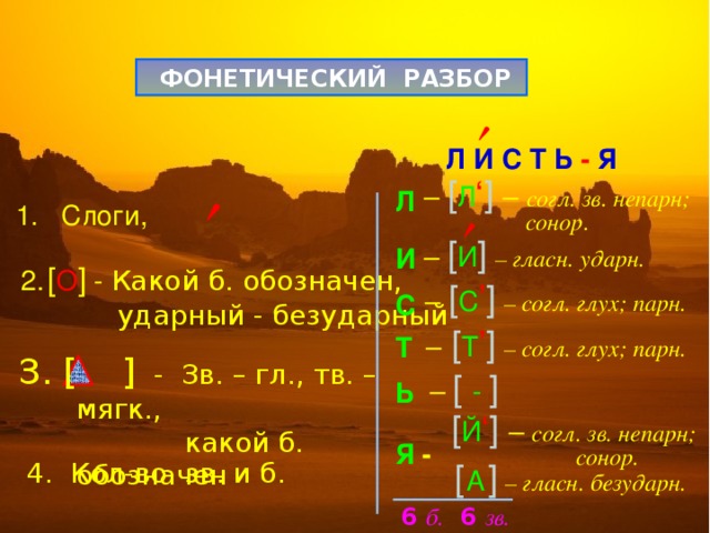   ФОНЕТИЧЕСКИЙ РАЗБОР  Л И С Т Ь - Я Л  И  С  Т  Ь  Я -    – [ Л ‘ ]  – согл. зв. непарн;   сонор.  1. Слоги,  – [ И ]  – гласн. ударн. [ О ] - Какой б. обозначен,  ударный - безударный – [ С ’ ]  – согл . глух ; парн . –  [ Т ’ ]  – согл . глух ; парн . З. [ ] - Зв. – гл., тв. – мягк.,   какой б. обозначен  – [  -  ]  [ Й ‘ ]  – согл. зв. непарн;  сонор. 4. Кол-во зв. и б.  [  А  ]  – гласн. безударн. 6 б. 6 зв. 