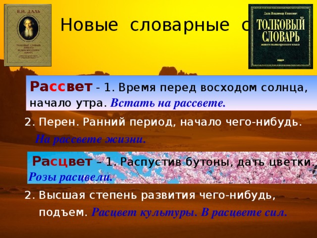 Новые словарные слова    2. Перен. Ранний период, начало чего-нибудь.  На рассвете жизни.   2. Высшая степень развития чего-нибудь,  подъем. Расцвет культуры. В расцвете сил. Ра сс вет - 1. Время перед восходом солнца, начало утра. Встать на рассвете.  Ра сц вет – 1. Распустив бутоны, дать цветки.  Розы расцвели.  