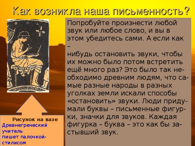 Как возникла наша письменность? Попробуйте произнести любой звук или любое слово, и вы в этом убедитесь сами. А если как – нибудь остановить звуки, чтобы их можно было потом встретить ещё много раз? Это было так не- обходимо древним людям, что са- мые разные народы в разных уголках земли искали способы «остановить» звуки. Люди приду- мали буквы – письменные фигур- ки, значки для звуков. Каждая фигурка – буква – это как бы за- стывший звук.  Рисунок на вазе Древнегреческий учитель пишет палочкой-стилисом на вощенной дощечке. 