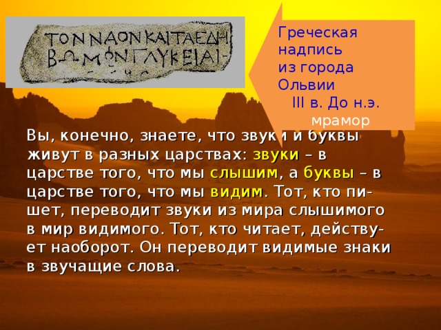 Греческая надпись из города Ольвии  III в. До н.э.  мрамор Вы, конечно, знаете, что звуки и буквы живут в разных царствах: звуки – в царстве того, что мы слышим , а буквы – в царстве того, что мы видим . Тот, кто пи- шет, переводит звуки из мира слышимого в мир видимого. Тот, кто читает, действу- ет наоборот. Он переводит видимые знаки в звучащие слова. 