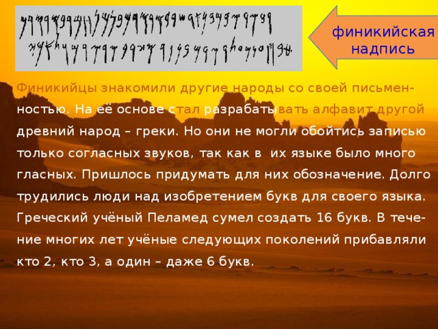 финикийская  надпись Финикийцы знакомили другие народы со своей письмен- ностью. На её основе с тал разрабаты вать алфавит другой древний народ – греки. Но они не могли обойтись записью только согласных звуков, так как в их языке было много гласных. Пришлось придумать для них обозначение. Долго трудились люди над изобретением букв для своего языка. Греческий учёный Пеламед сумел создать 16 букв. В тече- ние многих лет учёные следующих поколений прибавляли кто 2, кто 3, а один – даже 6 букв. 