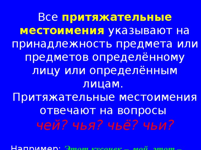 Все притяжательные местоимения указывают на принадлежность предмета или предметов определённому лицу или определённым лицам. Притяжательные местоимения отвечают на вопросы  чей? чья? чьё? чьи? Например:  Этот кусочек – мой, этот – твой. 