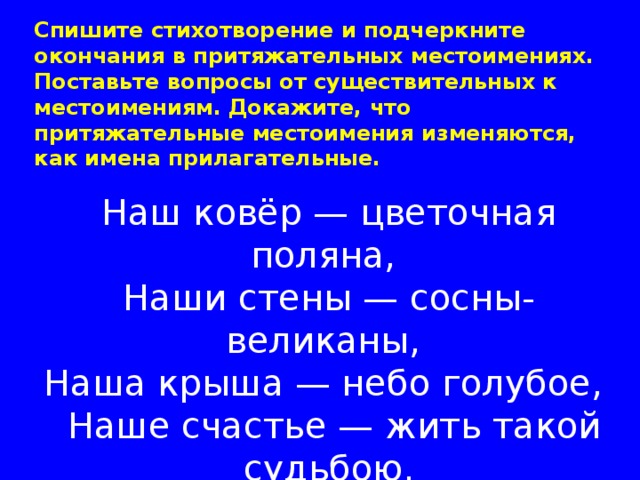 Спишите стихотворение и подчеркните окончания в притяжательных местоимениях. Поставьте вопросы от существительных к местоимениям. Докажите, что притяжательные местоимения изменяются, как имена прилагательные.       Наш ковёр — цветочная поляна,   Наши стены — сосны-великаны,   Наша крыша — небо голубое,    Наше счастье — жить такой судьбою.                                                 (Ю. Энтпин) 