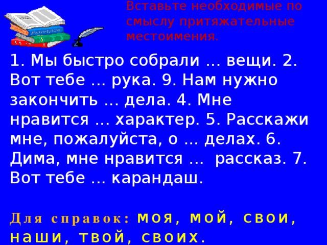 Вставьте необходимые по смыслу притяжательные местоимения. 1. Мы быстро собрали ... вещи. 2. Вот тебе ... рука. 9. Нам нужно закончить ... дела. 4. Мне нравится ... характер. 5. Расскажи мне, пожалуйста, о ... делах. 6. Дима, мне нравится ... рассказ. 7. Вот тебе ... карандаш. Для справок:  моя, мой, свои, наши, твой, своих. 