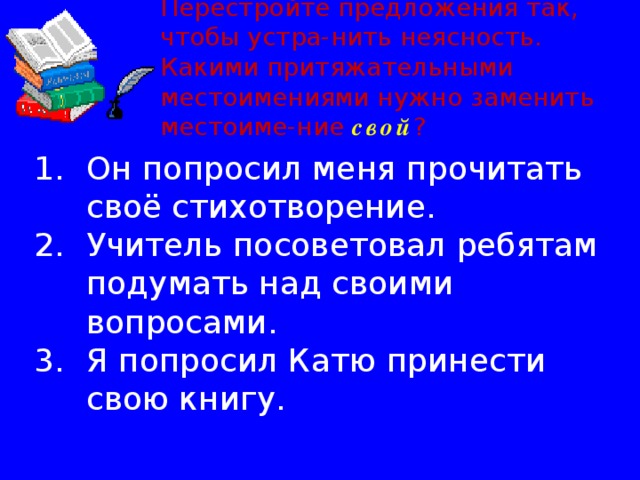 Перестройте предложения так, чтобы устра-нить неясность. Какими притяжательными местоимениями нужно заменить местоиме-ние свой ? Он попросил меня прочитать своё стихотворение. Учитель посоветовал ребятам подумать над своими вопросами. Я попросил Катю принести свою книгу. 