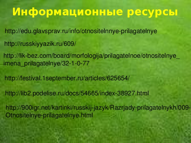 Информационные ресурсы http://edu.glavsprav.ru/info/otnositelnnye-prilagatelnye  http://russkiyyazik.ru/609/ http://lik-bez.com/board/morfologija/prilagatelnoe/otnositelnye_ imena_prilagatelnye/32-1-0-77 http://festival.1september.ru/articles/625654/ http://lib2.podelise.ru/docs/54665/index-38927.html http://900igr.net/kartinki/russkij-jazyk/Razrjady-prilagatelnykh/009- Otnositelnye-prilagatelnye.html  