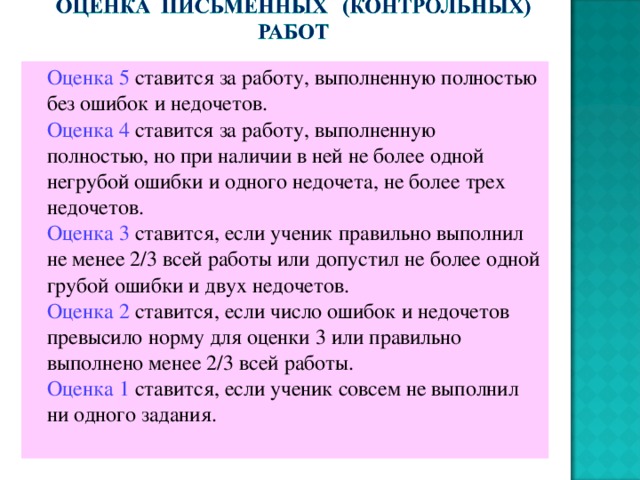  Оценка 5 ставится за работу, выполненную полностью без ошибок и недочетов.  Оценка 4 ставится за работу, выполненную полностью, но при наличии в ней не более одной негрубой ошибки и одного недочета, не более трех недочетов.  Оценка 3 ставится, если ученик правильно выполнил не менее 2/3 всей работы или допустил не более одной грубой ошибки и двух недочетов.  Оценка 2 ставится, если число ошибок и недочетов превысило норму для оценки 3 или правильно выполнено менее 2/3 всей работы.  Оценка 1 ставится, если ученик совсем не выполнил ни одного задания. 