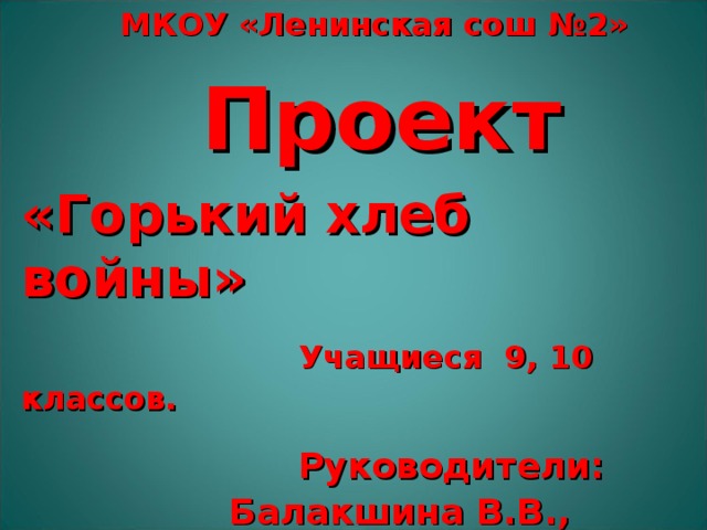  МКОУ «Ленинская сош №2»  Проект «Горький хлеб войны»  Учащиеся 9, 10 классов.  Руководители: Балакшина В.В., Толмачёва Г.Н.  Шинкарюк С.Ю.  2015 г. 